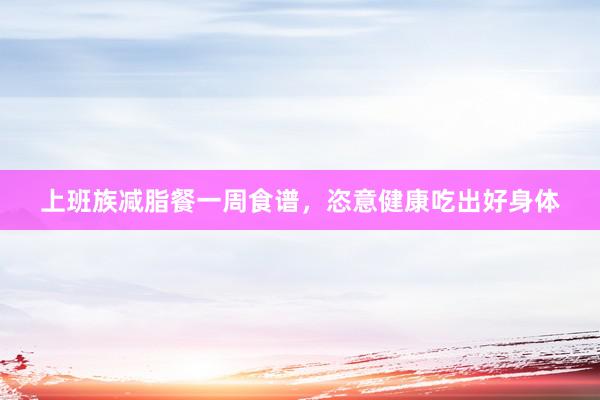上班族减脂餐一周食谱,恣意健康吃出好身体